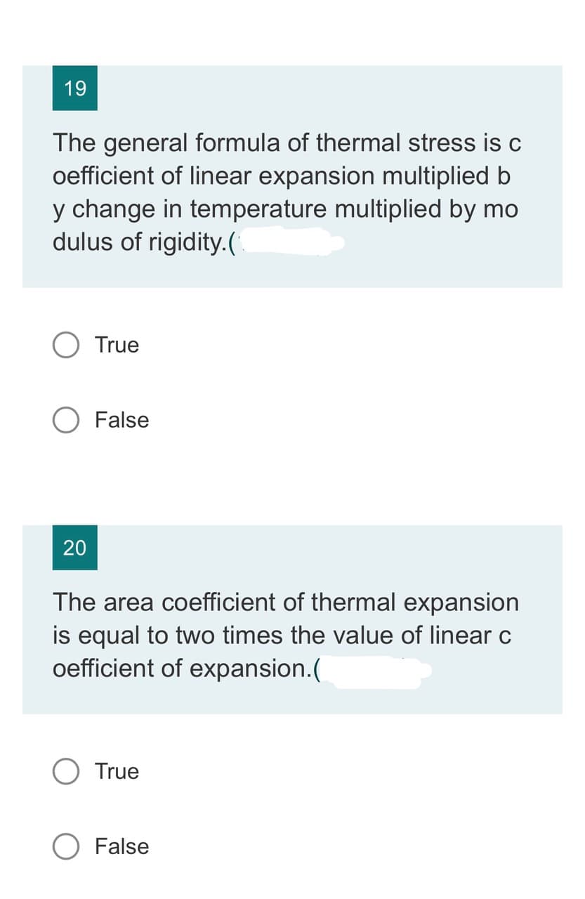 19
The general formula of thermal stress is c
oefficient of linear expansion multiplied b
y change in temperature multiplied by mo
dulus of rigidity.(
20
True
False
The area coefficient of thermal expansion
is equal to two times the value of linear c
oefficient of expansion.(
O True
O False