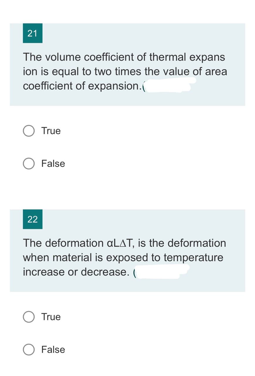21
The volume coefficient of thermal expans
ion is equal to two times the value of area
coefficient of expansion.(
O True
22
False
The deformation aLAT, is the deformation
when material is exposed to temperature
increase or decrease. (
True
O False