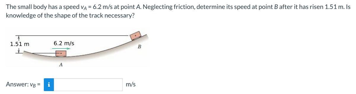 The small body has a speed VA = 6.2 m/s at point A. Neglecting friction, determine its speed at point B after it has risen 1.51 m. Is
knowledge of the shape of the track necessary?
+
1.51 m
Answer: VB = i
6.2 m/s
A
m/s
B