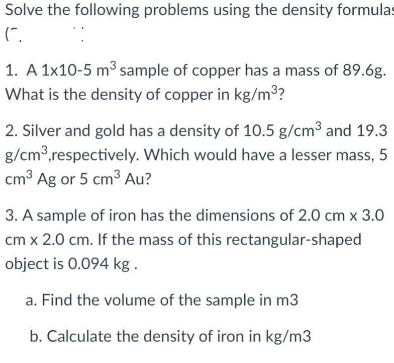 Solve the following problems using the density formulas
(".
1. A 1x10-5 m³ sample of copper has a mass of 89.6g.
What is the density of copper in kg/m³?
2. Silver and gold has a density of 10.5 g/cm³ and 19.3
g/cm³, respectively. Which would have a lesser mass, 5
cm³ Ag or 5 cm³ Au?
3. A sample of iron has the dimensions of 2.0 cm x 3.0
cm x 2.0 cm. If the mass of this rectangular-shaped
object is 0.094 kg.
a. Find the volume of the sample in m3
b. Calculate the density of iron in kg/m3