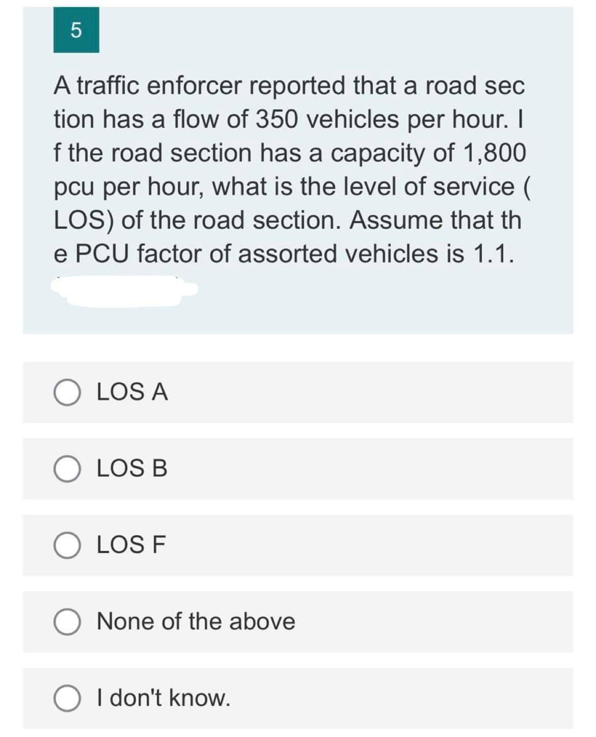 5
A traffic enforcer reported that a road sec
tion has a flow of 350 vehicles per hour. I
f the road section has a capacity of 1,800
pcu per hour, what is the level of service
LOS) of the road section. Assume that th
e PCU factor of assorted vehicles is 1.1.
LOS A
O LOS B
LOS F
O None of the above
I don't know.