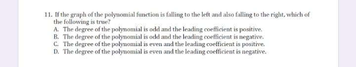 11. If the graph of the polynomial function is falling to the left and also falling to the right, which of
the following is true?
A. The degree of the polynomial is odd and the leading coefficient is positive.
B. The degree of the polynomial is odd and the leading coefficient is negative.
C. The degree of the polynomial is even and the leading coefficient is positive.
D. The degree of the polynomial is even and the leading coefficient is negative.
