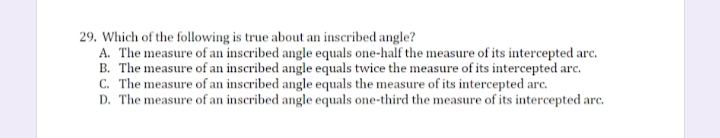 29. Which of the following is true about an inscribed angle?
A. The measure of an inscribed angle equals one-half the measure of its intercepted arc.
B. The measure of an inscribed angle equals twice the measure of its intercepted arc.
C. The measure of an inscribed angle equals the measure of its intercepted arc.
D. The measure of an inscribed angle equals one-third the measure of its intercepted arc.
