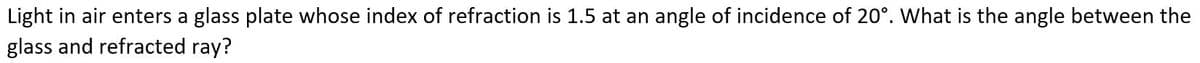 Light in air enters a glass plate whose index of refraction is 1.5 at an angle of incidence of 20°. What is the angle between the
glass and refracted ray?
