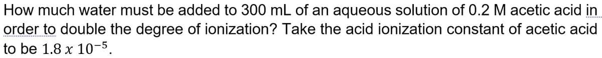 How much water must be added to 300 mL of an aqueous solution of 0.2 M acetic acid in
order to double the degree of ionization? Take the acid ionization constant of acetic acid
to be 1.8 x 10-5.

