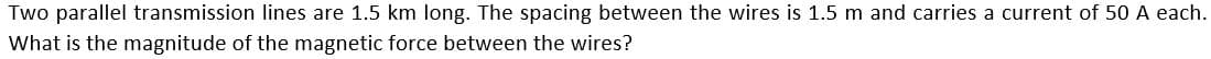 Two parallel transmission lines are 1.5 km long. The spacing between the wires is 1.5 m and carries a current of 50 A each.
What is the magnitude of the magnetic force between the wires?
