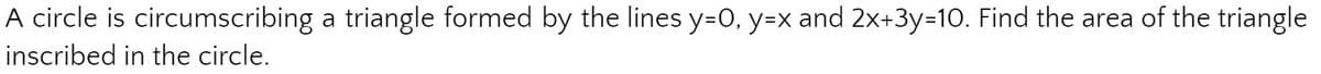 A circle is circumscribing a triangle formed by the lines y=0, y=x and 2x+3y=10. Find the area of the triangle
inscribed in the circle.
