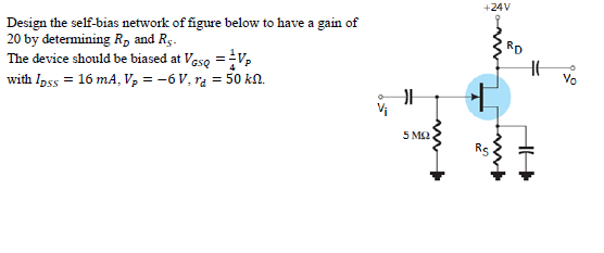 +24V
Design the self-bias network of figure below to have a gain of
20 by determining R, and Rs.
The device should be biased at Veso =V,
with Ipss = 16 mA, V, = -6V, ra = 50 kN.
RD
5 M2
Rs
