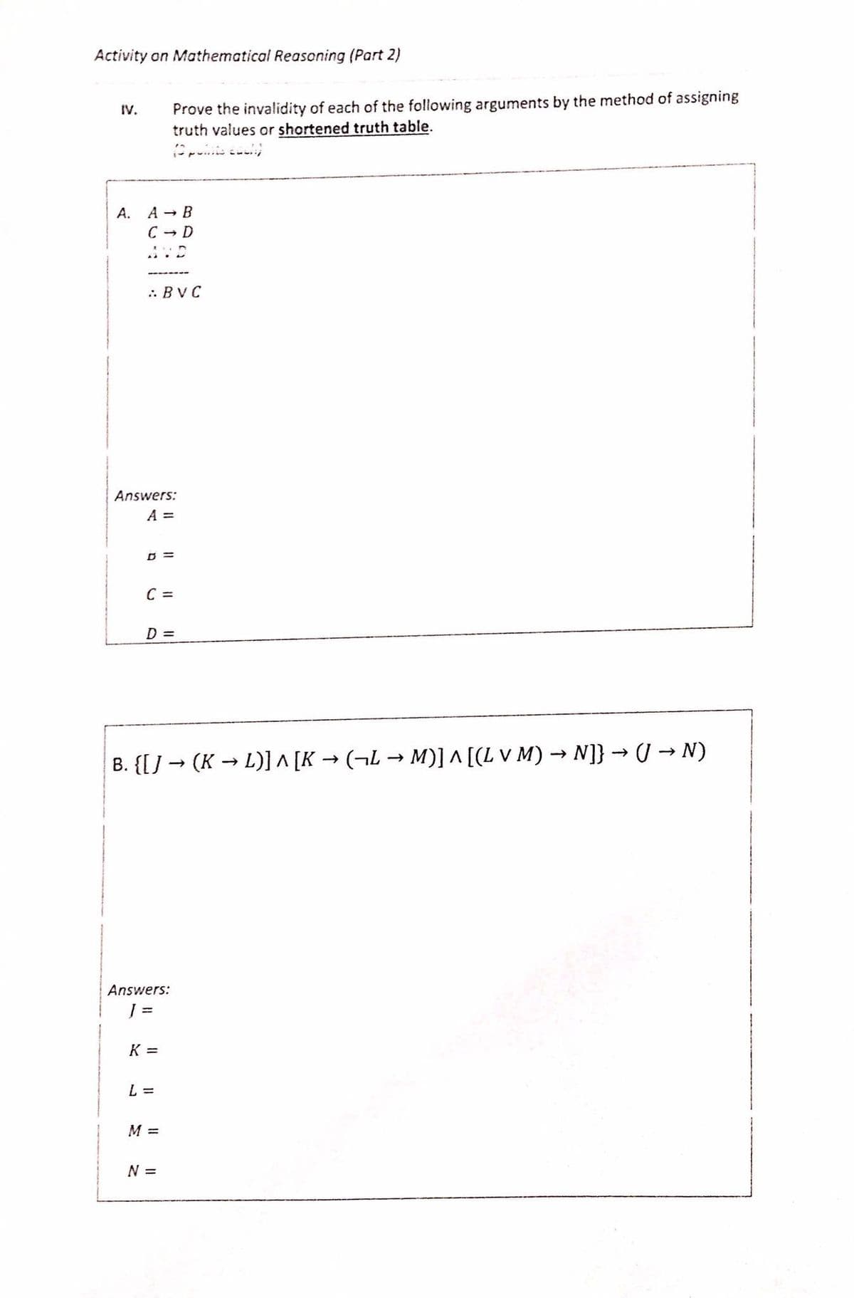 Activity on Mathematical Reasoning (Part 2)
Prove the invalidity of each of the following arguments by the method of assigning
truth values or shortened truth table.
IV.
A.
A - B
C - D
.: BVC
Answers:
A =
C =
D =
B. {[] → (K → L)] ^ [K → (¬L → M)] ^ [(L v M) → N]} → (/ → N)
Answers:
K =
L =
M =
N%3=
