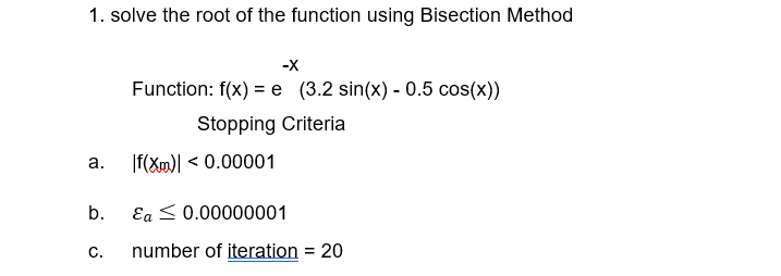 1. solve the root of the function using Bisection Method
-X
Function: f(x) = e (3.2 sin(x) - 0.5 cos(x))
Stopping Criteria
а.
|f(Xml < 0.00001
b.
Ea < 0.00000001
C.
number of iteration = 20
%3D
