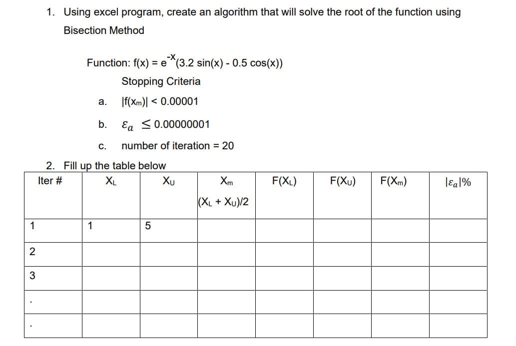 1. Using excel program, create an algorithm that will solve the root of the function using
Bisection Method
-х,
Function: f(x) = e ^(3.2 sin(x) - 0.5 cos(x))
Stopping Criteria
If(xm)l <
< 0.00001
a.
b.
Eg <0.00000001
С.
number of iteration = 20
2. Fill up the table below
Iter #
XL
Xu
Xm
F(XL)
F(Xu)
F(Xm)
lɛal%
(XL + Xu)/2
1
1
2
3
