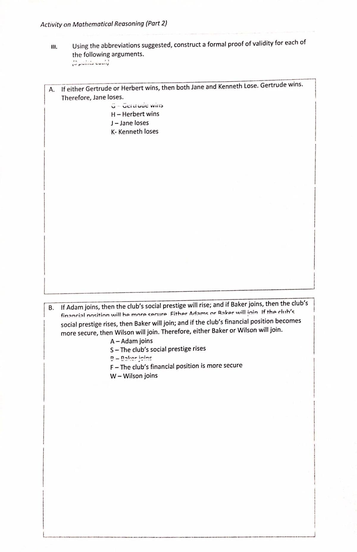 Activity on Mathematical Reasoning (Part 2)
Using the abbreviations suggested, construct a formal proof of validity for each of
the following arguments.
III.
A. If either Gertrude or Herbert wins, then both Jane and Kenneth Lose. Gertrude wins.
Therefore, Jane loses.
Geii uue wiiis
H- Herbert wins
J-Jane loses
K- Kenneth loses
В.
If Adam joins, then the club's social prestige will rise; and if Baker joins, then the club's
financial pnsition will be more serure Fither Adams or Baker will inin If the club's
social prestige rises, then Baker will join; and if the club's financial position becomes
more secure, then Wilson will join. Therefore, either Baker or Wilson will join.
A- Adam joins
S- The club's social prestige rises
n- Roker inine
F- The club's financial position is more secure
W - Wilson joins
