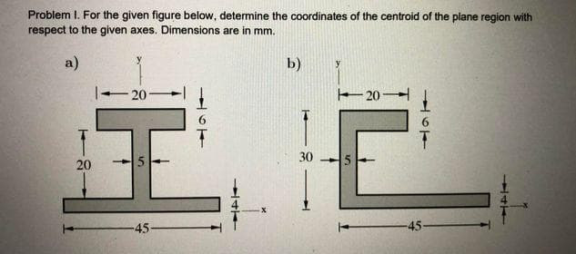 Problem I. For the given figure below, determine the coordinates of the centroid of the plane region with
respect to the given axes. Dimensions are in mm.
a)
b)
20-
20
30
20
45
-45-
