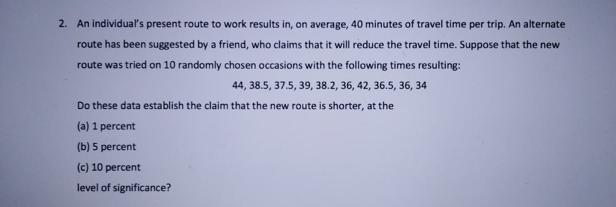 2. An individua's present route to work results in, on average, 40 minutes of travel time per trip. An alternate
route has been suggested by a friend, who claims that it will reduce the travel time. Suppose that the new
route was tried on 10 randomly chosen occasions with the following times resulting:
44, 38.5, 37.5, 39, 38.2, 36, 42, 36.5, 36, 34
Do these data establish the claim that the new route is shorter, at the
(a) 1 percent
(b) 5 percent
(c) 10 percent
level of significance?
