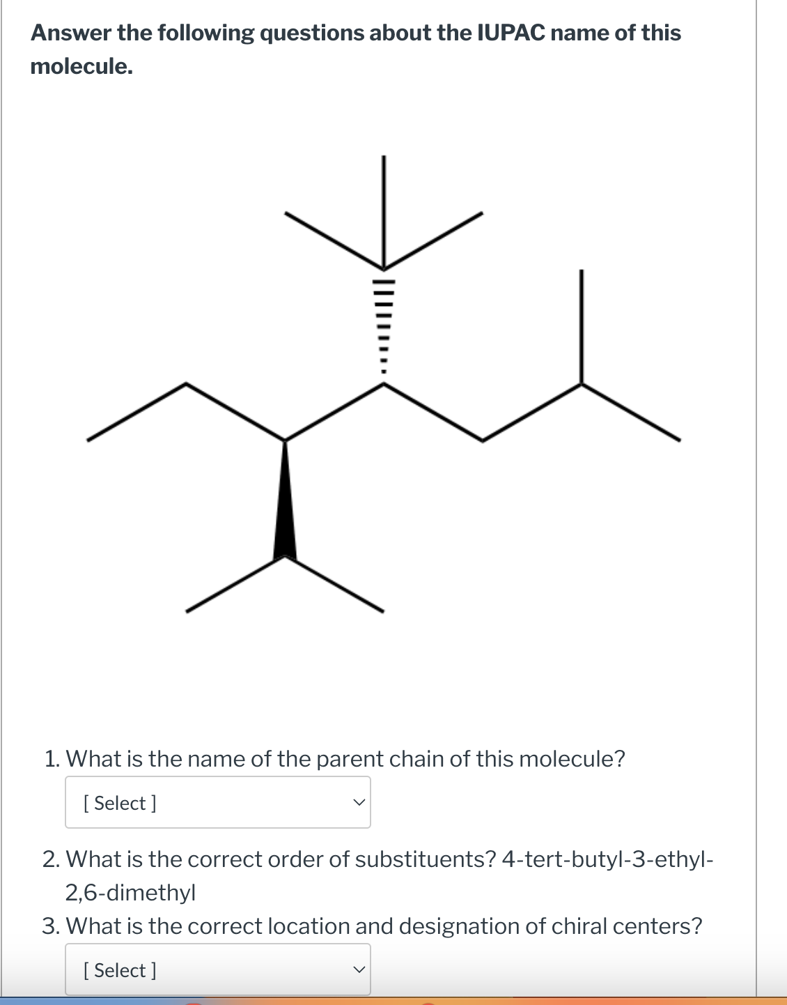 Answer the following questions about the IUPAC name of this
molecule.
›|||||····
1. What is the name of the parent chain of this molecule?
[ Select]
2. What is the correct order of substituents? 4-tert-butyl-3-ethyl-
2,6-dimethyl
3. What is the correct location and designation of chiral centers?
[ Select]