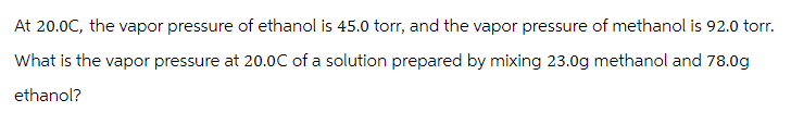 At 20.0C, the vapor pressure of ethanol is 45.0 torr, and the vapor pressure of methanol is 92.0 torr.
What is the vapor pressure at 20.0C of a solution prepared by mixing 23.0g methanol and 78.0g
ethanol?