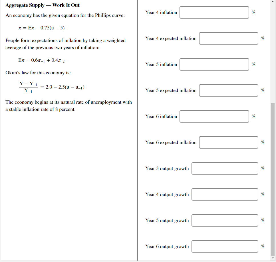 Aggregate Supply – Work It Out
Year 4 inflation
%
An economy has the given equation for the Phillips curve:
л 3 Ел — 0.75(u — 5)
People form expectations of inflation by taking a weighted
Year 4 expected inflation
%
average of the previous two years of inflation:
Ел %3D 0.6л-1 + 0.4л_2
Year 5 inflation
%
Okun's law for this economy is:
Y – Y-1
= 2.0 – 2.5(u – u-1)
Y_1
Year 5 expected inflation
%
The economy begins at its natural rate of unemployment with
a stable inflation rate of 8 percent.
Year 6 inflation
%
Year 6 expected inflation
%
Year 3 output growth
%
Year 4 output growth
%
Year 5 output growth
Year 6 output growth
%
