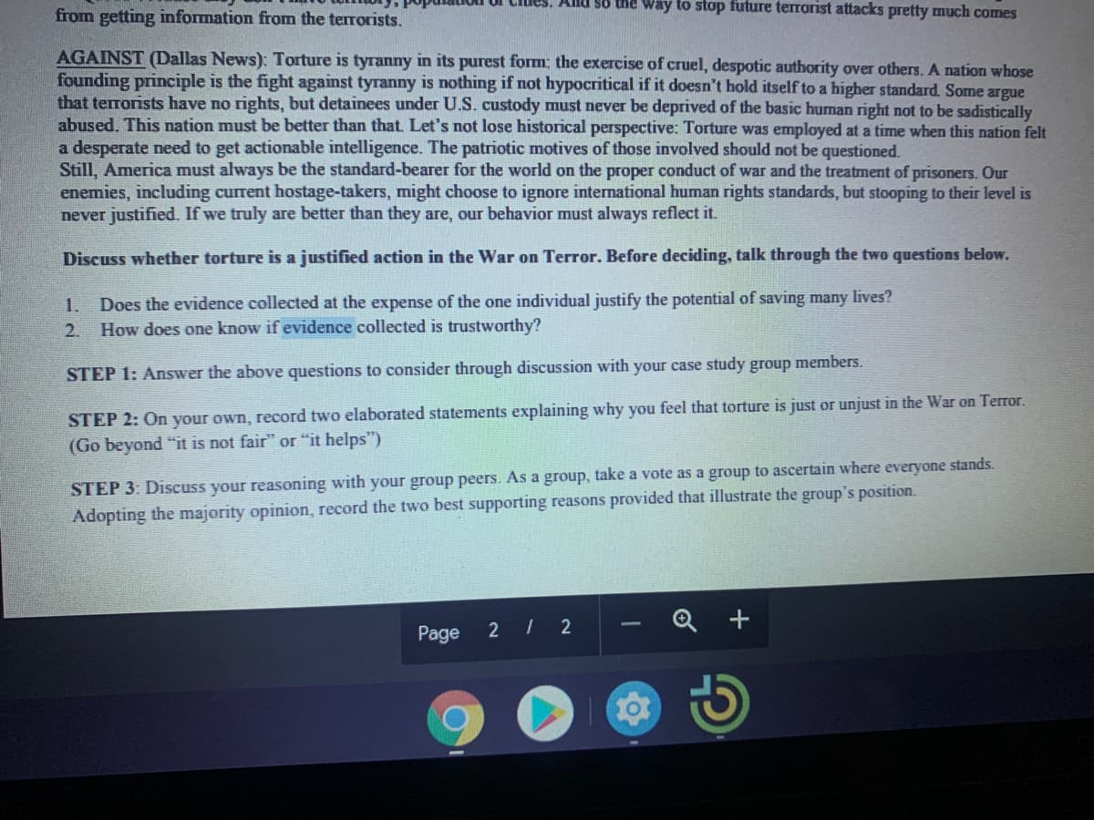 Ul Clues. Ald s6 the Way to stop future terrorist attacks pretty much comes
from getting information from the terrorists.
AGAINST (Dallas News): Torture is tyranny in its purest form; the exercise of cruel, despotic authority over others. A nation whose
founding principle is the fight against tyranny is nothing if not hypocritical if it doesn't hold itself to a higher standard. Some argue
that terrorists have no rights, but detainees under U.S. custody must never be deprived of the basic human right not to be sadistically
abused. This nation must be better than that. Let's not lose historical perspective: Torture was employed at a time when this nation felt
a desperate need to get actionable intelligence. The patriotic motives of those involved should not be questioned.
Still, America must always be the standard-bearer for the world on the proper conduct of war and the treatment of prisoners. Our
enemies, including current hostage-takers, might choose to ignore international human rights standards, but stooping to their level is
never justified. If we truly are better than they are, our behavior must always reflect it.
Discuss whether torture is a justified action in the War on Terror. Before deciding, talk through the two questions below.
Does the evidence collected at the expense of the one individual justify the potential of saving many lives?
How does one know if evidence collected is trustworthy?
1.
2.
STEP 1: Answer the above questions to consider through discussion with your case study group members.
STEP 2: On your own, record two elaborated statements explaining why you feel that torture is just or unjust in the War on Terror.
(Go beyond "it is not fair" or "it helps")
STEP 3: Discuss your reasoning with your group peers. As a group, take a vote as a group to ascertain where everyone stands.
Adopting the majority opinion, record the two best supporting reasons provided that illustrate the group's position.
Page
2 2
