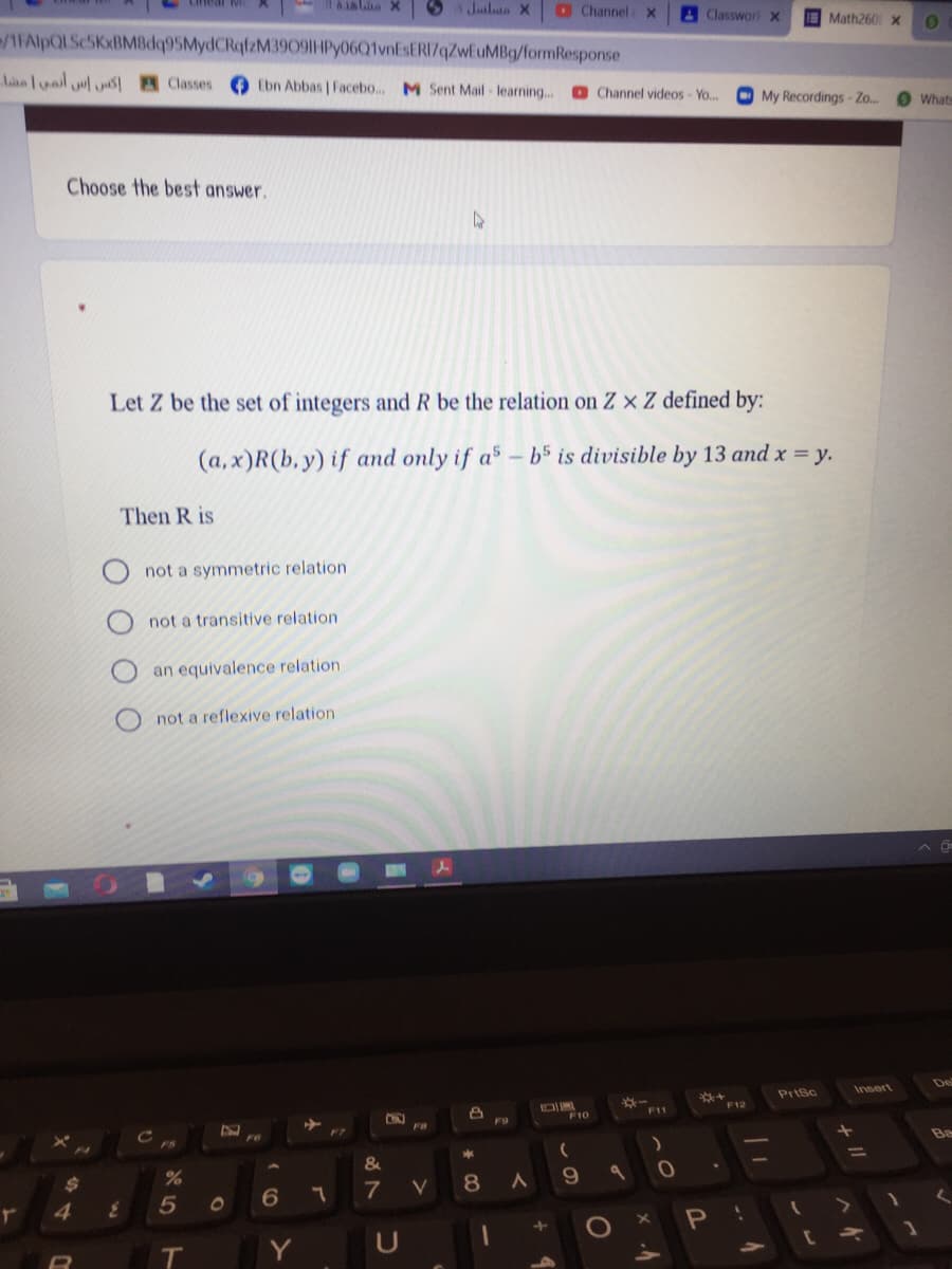 61aha X
Julata X
O ChannelX
4 Classwor x
Math260 x
/1FAlpQLSc5KxBMBdq95MydCRqfzM3909|HPy06Q1vnEsERI7qZwEuMBg/formResponse
lae luail yl as Classes
Ebn Abbas | Facebo... M Sent Mail learning..
O Channel videos- Yo...
O My Recordings - Zo.
Whats
Choose the best answer.
Let Z be the set of integers and R be the relation on Z × Z defined by:
(a,x)R(b, y) if and only if a5 – b5 is divisible by 13 and x = y.
Then R is
not a symmetric relation
not a transitive relation
an equivalence relation
not a reflexive relation
De
Insert
PriSc
F12
F11
F9
F7
FS
%3D
%24
%
8
9.
7
V
5
Y
ト
