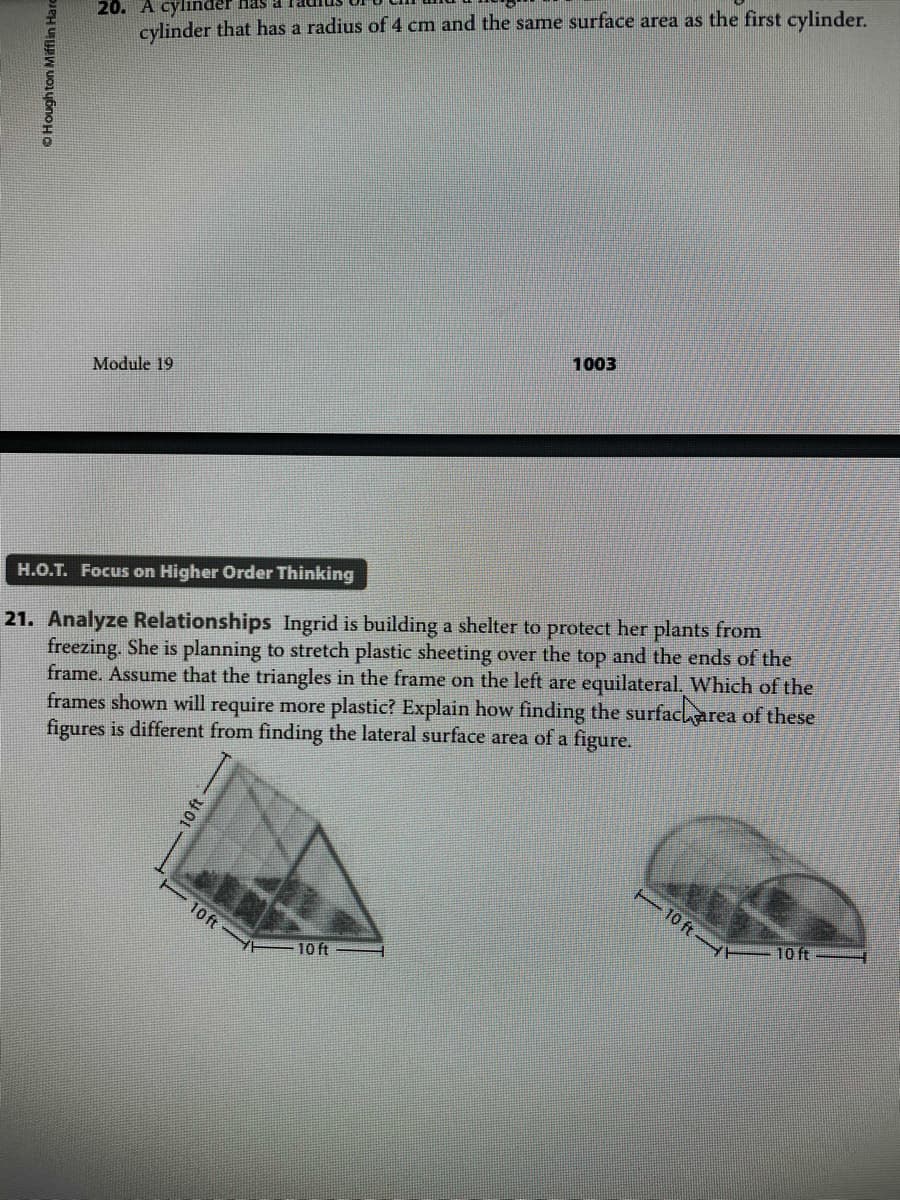 20. A cylinder has a
cylinder that has a radius of 4 cm and the same surface area as the first cylinder.
1003
Module 19
21. Analyze Relationships Ingrid is building a shelter to protect her plants from
freezing. She is planning to stretch plastic sheeting over the top and the ends of the
frame. Assume that the triangles in the frame on the left are equilateral. Which of the
frames shown will require more plastic? Explain how finding the surfaclarea of these
figures is different from finding the lateral surface area of a figure.
H.O.T. Focus on Higher Order Thinking
- 10 ft
E 10 ft
10 ft
10 ft
OHoughton Mifflin Harc
10 ft
