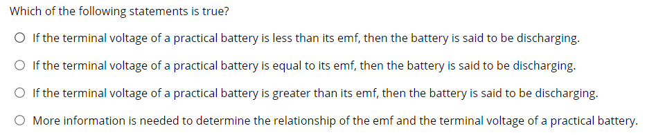 Which of the following statements is true?
O If the terminal voltage of a practical battery is less than its emf, then the battery is said to be discharging.
O If the terminal voltage of a practical battery is equal to its emf, then the battery is said to be discharging.
O If the terminal voltage of a practical battery is greater than its emf, then the battery is said to be discharging.
O More information is needed to determine the relationship of the emf and the terminal voltage of a practical battery.
