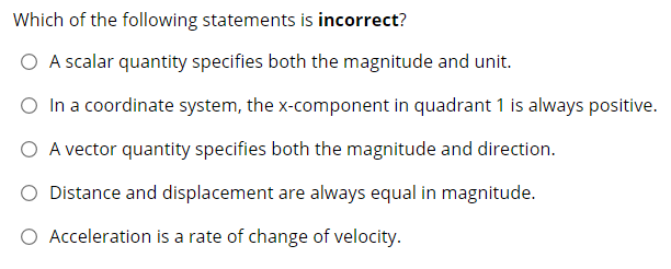 Which of the following statements is incorrect?
O A scalar quantity specifies both the magnitude and unit.
O In a coordinate system, the x-component in quadrant 1 is always positive.
O A vector quantity specifies both the magnitude and direction.
Distance and displacement are always equal in magnitude.
O Acceleration is a rate of change of velocity.
