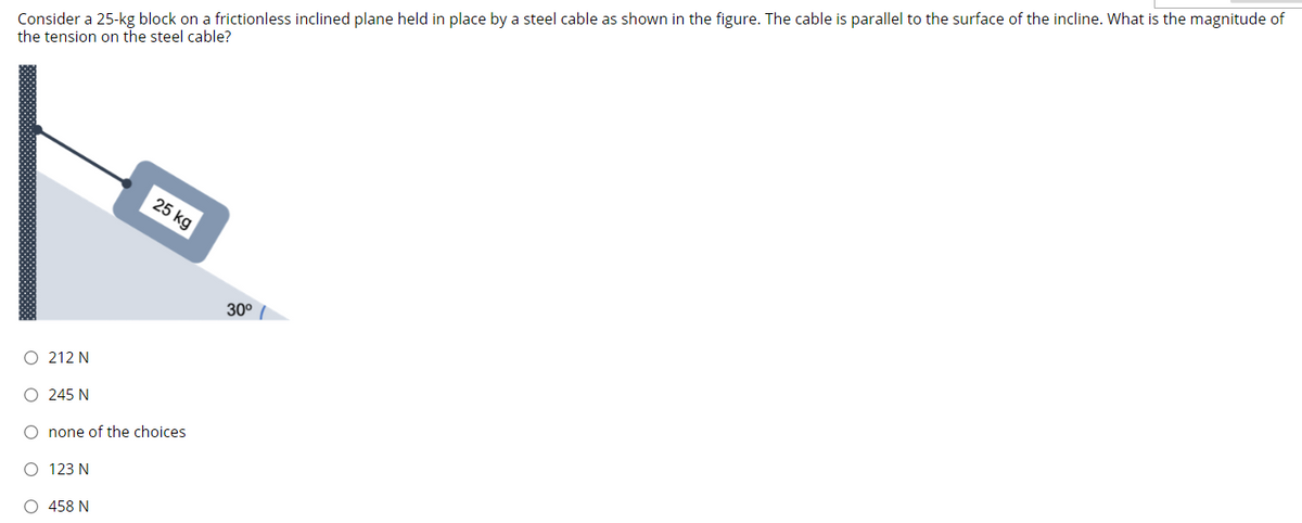 Consider a 25-kg block on a frictionless inclined plane held in place by a steel cable as shown in the figure. The cable is parallel to the surface of the incline. What is the magnitude of
the tension on the steel cable?
25 kg
30°
212 N
O 245 N
O none of the choices
O 123 N
O 458 N
