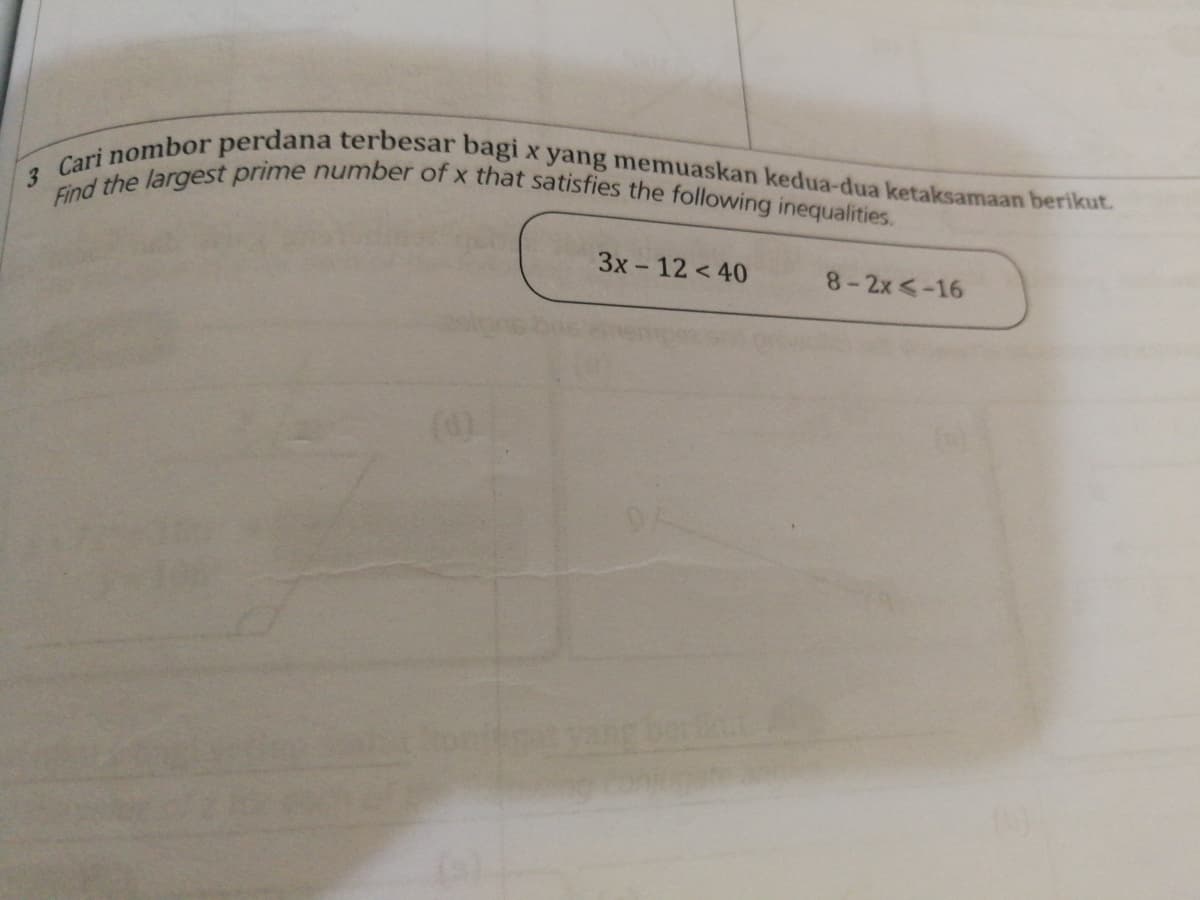 Find the largest prime number of x that satisfies the following inequalities.
3 Cari nombor perdana terbesar bagi x yang memuaskan kedua-dua ketaksamaan berikut.
3x- 12 < 40
8-2x <-16
(d)
