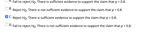 A. Fail to reject Ho. There is sufficient evidence to support the claim that p > 0.8.
В.
Reject Ho. There is not sufficient evidence to support the claim that p > 0.8
C.
Reject Ho. There is sufficient evidence to support the claim that p > 0.8.
CD. Fail to reject Ho- There is not sufficient evidence to support the claim that p > 0.8.
