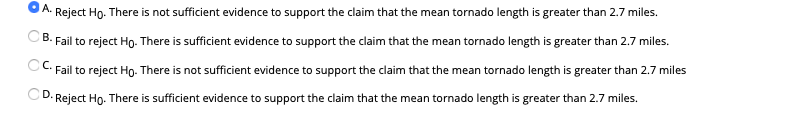 A.
Reject Ho. There is not sufficient evidence to support the claim that the mean tornado length is greater than 2.7 miles.
В.
Fail to reject Ho. There is sufficient evidence to support the claim that the mean tornado length is greater than 2.7 miles.
CC Fail to reject Ho. There is not sufficient evidence to support the claim that the mean tornado length is greater than 2.7 miles
D.
Reject Ho. There is sufficient evidence to support the claim that the mean tornado length is greater than 2.7 miles.
