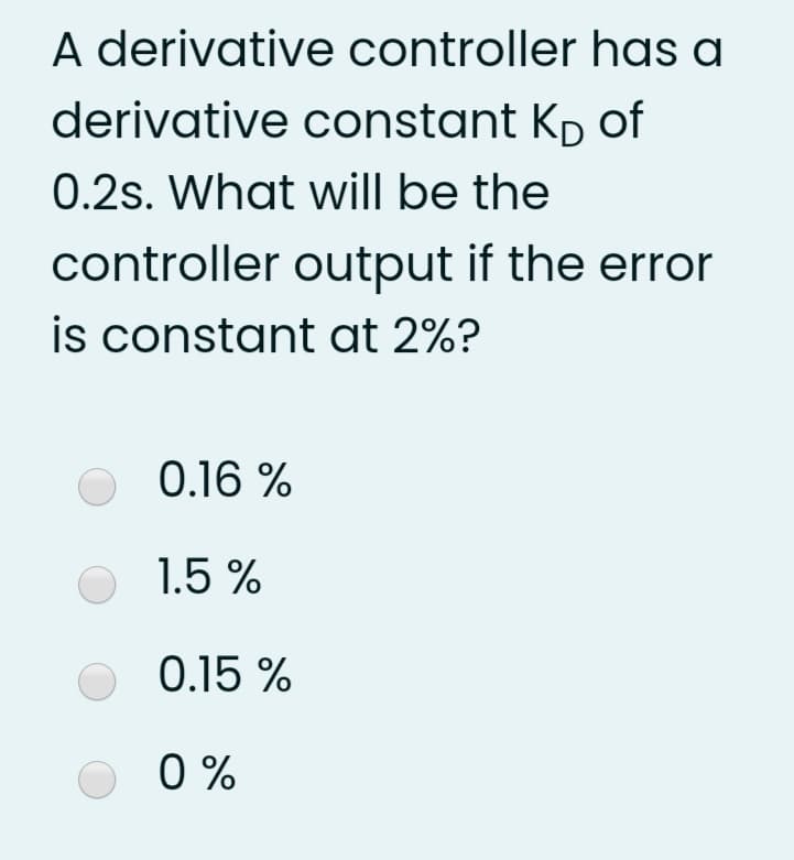 A derivative controller has a
derivative constant Kp of
0.2s. What will be the
controller output if the error
is constant at 2%?
O 0.16 %
1.5 %
0.15 %
0 %
