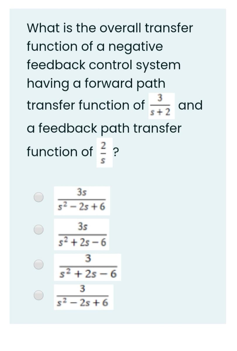 What is the overall transfer
function of a negative
feedback control system
having a forward path
3
transfer function of , and
s+2
a feedback path transfer
function of
?
35
s² – 2s + 6
3s
s² + 2s – 6
3
s² + 2s – 6
3
s² – 25 + 6
