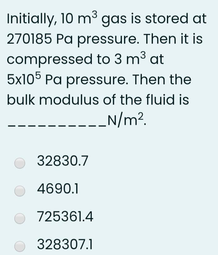 Initially, 10 m³ gas is stored at
270185 Pa pressure. Then it is
compressed to 3 m³ at
5x105 Pa pressure. Then the
bulk modulus of the fluid is
_N/m?.
32830.7
4690.1
O 725361.4
328307.1
