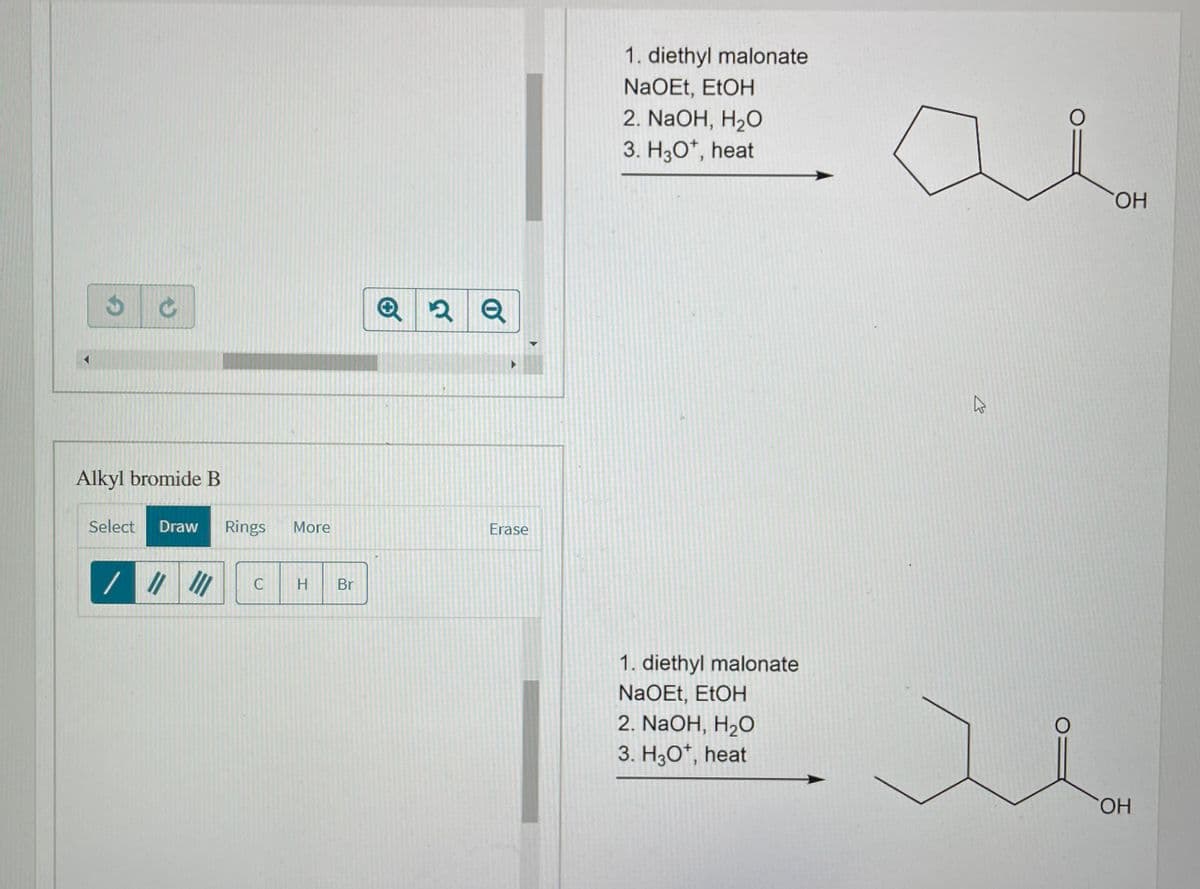 1. diethyl malonate
NaOEt, ETOH
2. NaOH, H2O
3. H30*, heat
HO.
Q 2 Q
Alkyl bromide B
Select
Draw
Rings
More
Erase
C
Br
1. diethyl malonate
NaOEt, EtOH
2. NaOH, H2O
3. H30*, heat
HO.
