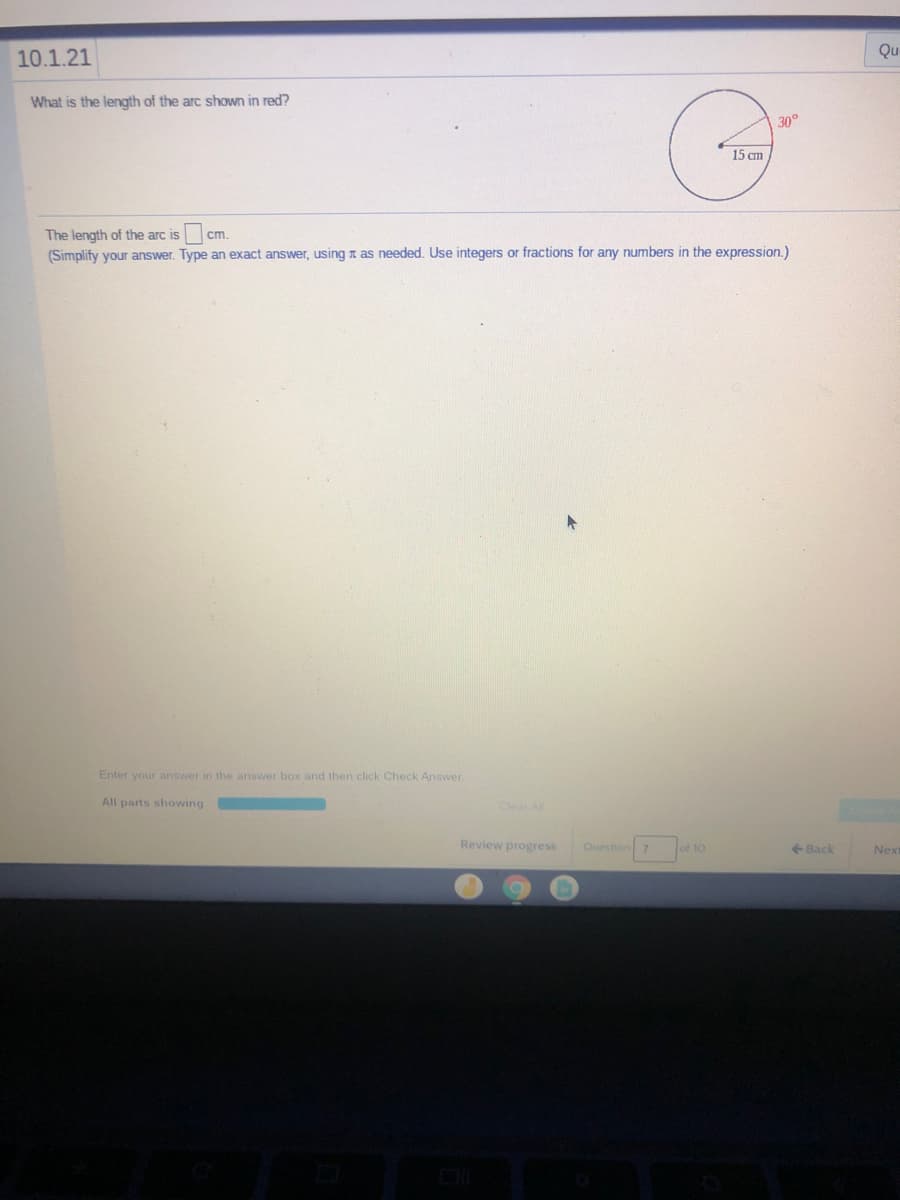 10.1.21
Qu
What is the length of the arc shown in red?
30°
15 cm
The length of the arc is
cm
(Simplify your answer. Type an exact answer, using a as needed. Use integers or fractions for any numbers in the expression.)
Enter your answer in the answer box and then click Check Answer
All parts showing
Clear All
Review progress
Question 7
of 10
+ Back
Next
