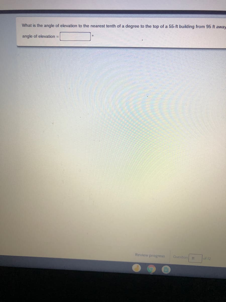 What is the angle of elevation to the nearest tenth of a degree to the top of a 55-ft building from 95 ft away
angle of elevation =
Review progress
Question
of 12
11
