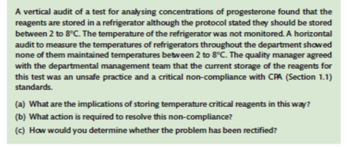 A vertical audit of a test for analysing concentrations of progesterone found that the
reagents are stored in a refrigerator although the protocol stated they should be stored
between 2 to 8°C. The temperature of the refrigerator was not monitored. A horizontal
audit to measure the temperatures of refrigerators throughout the department showed
none of them maintained temperatures between 2 to 8°C. The quality manager agreed
with the departmental management team that the current storage of the reagents for
this test was an unsafe practice and a critical non-compliance with CPA (Section 1.1)
standards.
(a) What are the implications of storing temperature critical reagents in this way?
(b) What action is required to resolve this non-compliance?
(c) How would you determine whether the problem has been rectified?
