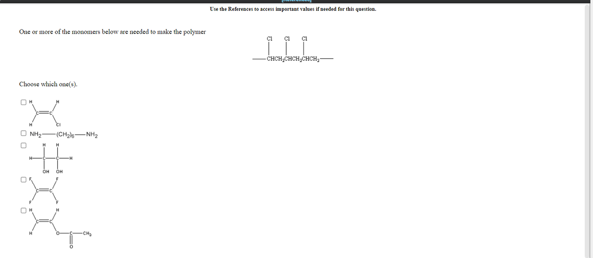 Use the References to access important values if needed for this question.
One or more of the monomers below are needed to make the polymer
Cl
- CHCH2CHCH,CHCH2-
Choose which one(s).
O H
H.
O NH2
(CH2)6-NH2
H.
H.
он
OH
H
H.
-CHa
O O
