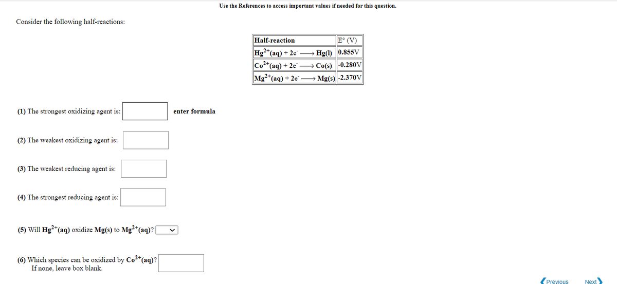 Use the References to access important values if needed for this question.
Consider the following half-reactions:
Half-reaction
E° (V)
Hg*(aq) + 2e → Hg(1) 0.855V
Co2*(ag) + 2e → Co(s) -0.280V
Mg-*(aq) + 2e → Mg(s)|-2.370V
(1) The strongest oxidizing agent is:
enter formula
(2) The weakest oxidizing agent is:
(3) The weakest reducing agent is:
(4) The strongest reducing agent is:
(5) Will Hg²+(aq) oxidize Mg(s) to Mg?*(aq)?|
(6) Which species can be oxidized by Co2*(aq)?
If none, leave box blank.
(Previous
Next
