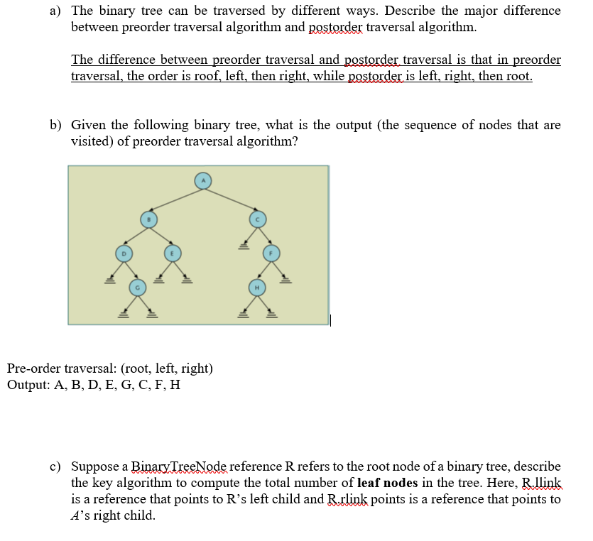 a) The binary tree can be traversed by different ways. Describe the major difference
between preorder traversal algorithm and postorder traversal algorithm.
The difference between preorder traversal and postorder traversal is that in preorder
traversal, the order is roof, left, then right, while postorder is left, right, then root.
b) Given the following binary tree, what is the output (the sequence of nodes that are
visited) of preorder traversal algorithm?
Pre-order traversal: (root, left, right)
Output: A, B, D, E, G, C, F, H
c) Suppose a Binary TreeNode reference R refers to the root node of a binary tree, describe
the key algorithm to compute the total number of leaf nodes in the tree. Here, Rllink
is a reference that points to R's left child and Rrlink points is a reference that points to
A's right child.
