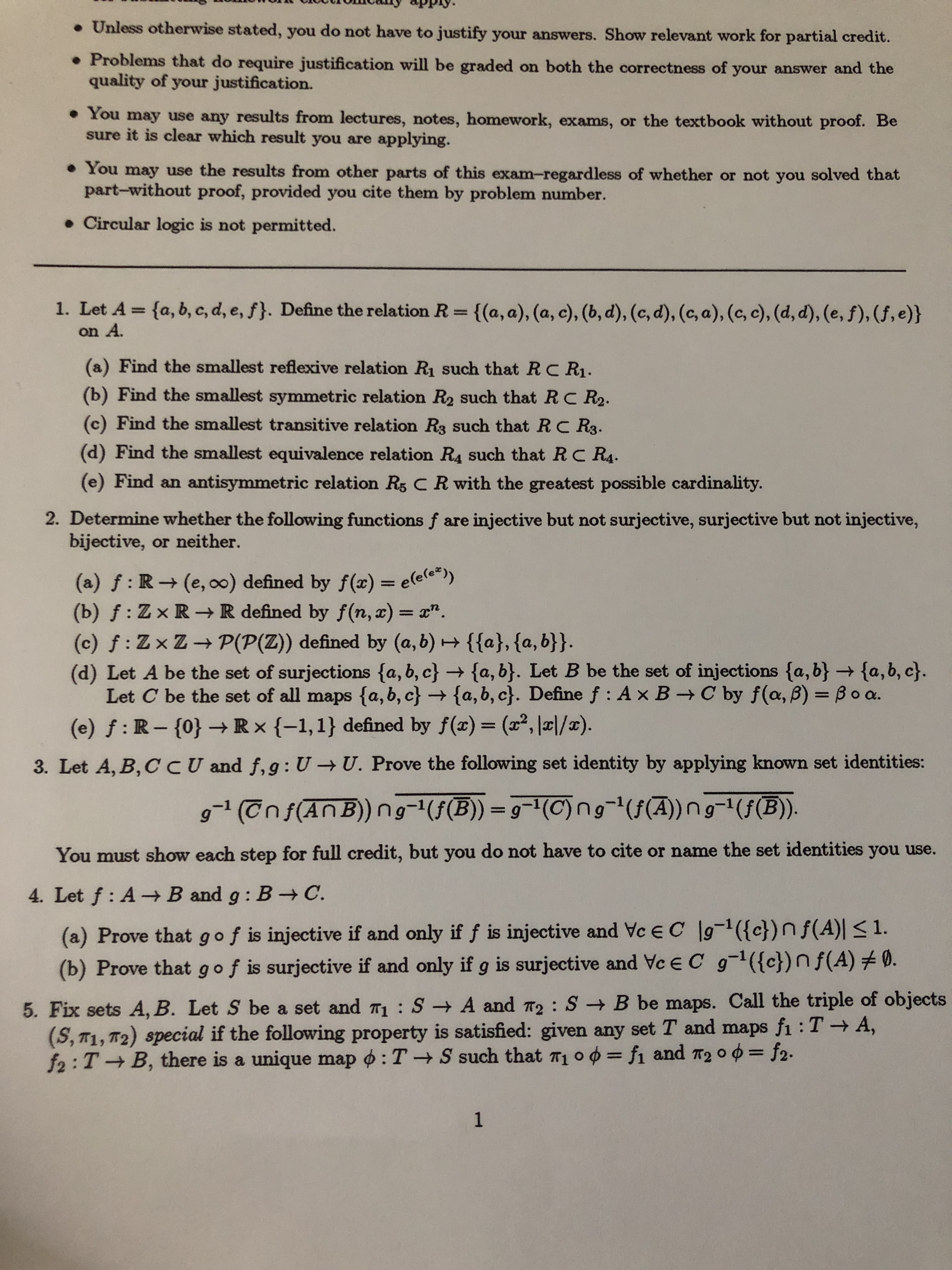 • Unless otherwise stated, you do not have to justify your answers. Show relevant work for partial credit.
• Problems that do require justification will be graded on both the correctness of your answer and the
quality of your justification.
• You may use any results from lectures, notes, homework, exams, or the textbook without proof. Be
sure it is clear which result you are applying.
• You may use the results from other parts of this exam-regardless of whether or not you solved that
part-without proof, provided you cite them by problem number.
• Circular logic is not permitted.
1. Let A = {a, b, c, d, e, f}. Define the relation R= {(a, a), (a, c), (b, d), (c, d), (c, a), (c, c), (d, d), (e, f), (f, e)}
%3D
on A.
(a) Find the smallest reflexive relation R such that R C R1.
(b) Find the smallest symmetric relation R2 such that RC R2.
(c) Find the smallest transitive relation R3 such that R C R3.
(d) Find the smallest equivalence relation R4 such that RC R4.
(e) Find an antisymmetric relation R5 C R with the greatest possible cardinality.
2. Determine whether the following functions f are injective but not surjective, surjective but not injective,
bijective, or neither.
(a) f: R (e, o0) defined by f(x) = e(e(e*))
(b) f: Zx R-→ R defined by f(n, x) = x".
(c) f: Zx Z P(P(Z)) defined by (a, b) {{a}, {a, b}}.
(d) Let A be the set of surjections {a, b, c} → {a, b}. Let B be the set of injections {a, b} → {a,b, c}.
Let C be the set of all maps {a, b, c} → {a, b, c}. Define f : Ax B→ C by f(a, B) = B o a.
(e) f : R – {0} Rx {-1,1} defined by f(x)= (x², |¤|/x).
%3D
%3D
%3D
3. Let A, B,CCU and f,g: U → U. Prove the following set identity by applying known set identities:
g-1 (Tnf(AnB)) (f(B)) = 9=(C)ng-"(f(A))ng-(f(B).
%3D
You must show each step for full credit, but you do not have to cite or name the set identities you use.
4. Let f : A-B and g: B C.
(a) Prove that g of is injective if and only if f is injective and Vc EC g-1({c})n f(A) < 1.
(b) Prove that gof is surjective if and only if g is surjective and Ve E C g-1({c})n f(A) #0.
5. Fix sets A, B. Let S be a set and 71 : S A and T2: S B be maps. Call the triple of objects
(S, T1, T2) special if the following property is satisfied: given any set T and maps fi : T A,
f2:T B, there is a unique map o : T S such that T1 o 0 = fi and T2 0 0 = f2.
