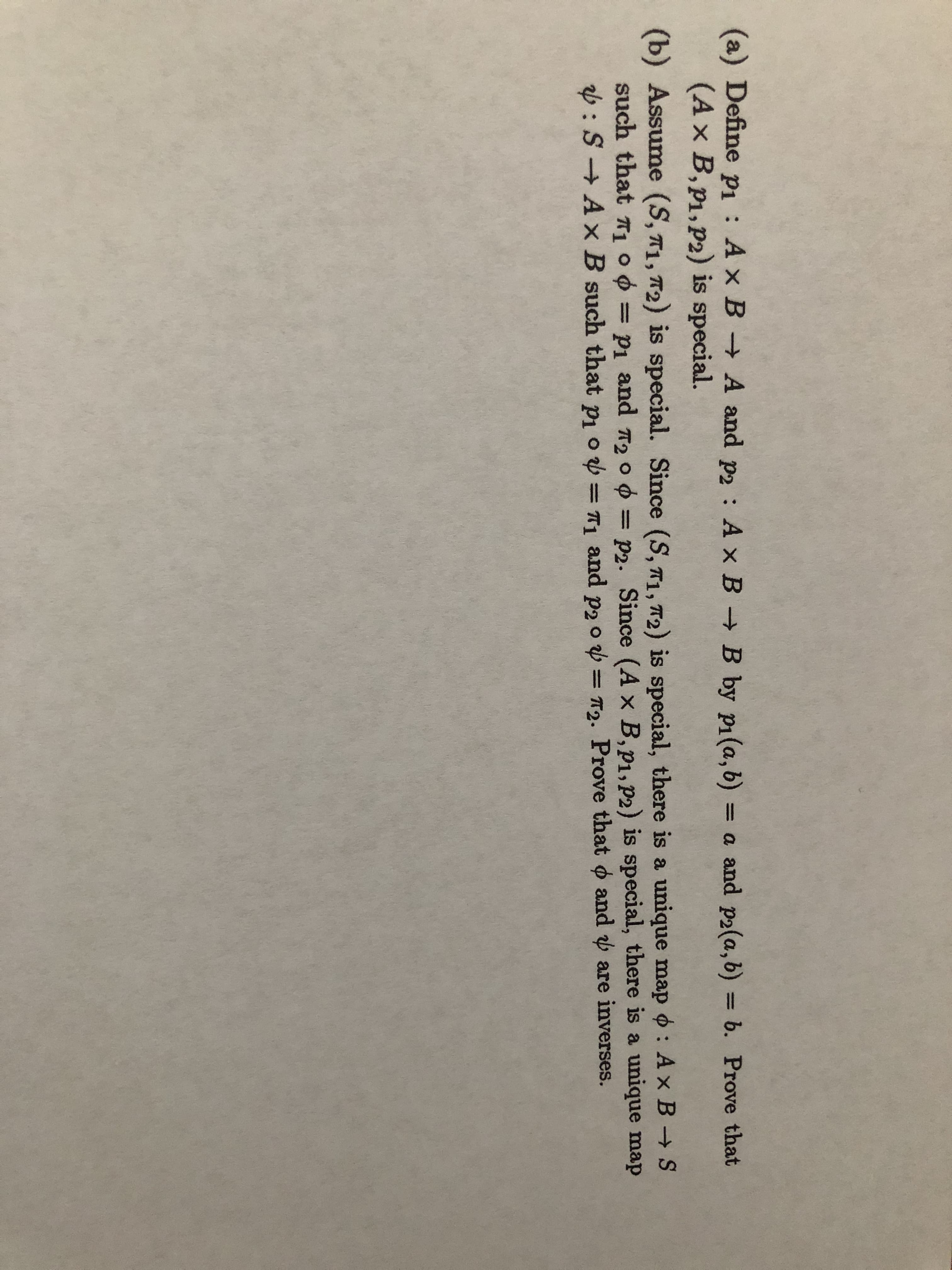 (a) Define p : Ax B A and p2 : A x B B by pi(a, b) = a and p2(a,b) = b. Prove that
(Ax B,p1,P2) is special.
(b) Assume (S, T1, T2) is special. Since (S, T1, 72) is special, there is a unique map o : Ax B S
such that Tı ° ¢ = p1 and 720 0 = p2. Since (A x B,p1, P2) is special, there is a unique map
v:S → A x B such that pi o = T, and p2 o v = T2. Prove that o and are inverses.
%3D
%3D
