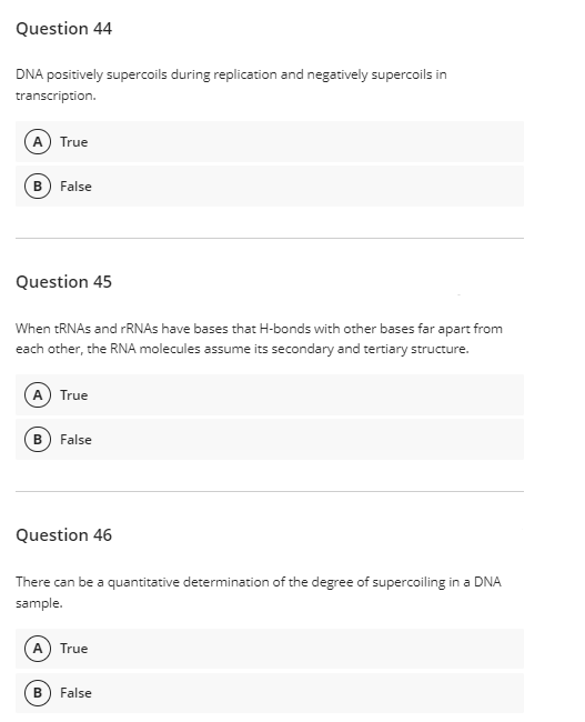Question 44
DNA positively supercoils during replication and negatively supercoils in
transcription.
A True
False
Question 45
When RNAS and FRNAS have bases that H-bonds with other bases far apart from
each other, the RNA molecules assume its secondary and tertiary structure.
A True
B
False
Question 46
There can be a quantitative determination of the degree of supercoiling in a DNA
sample.
A True
False
