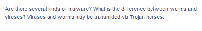 Are there several kinds of malware? What is the difference between worms and
viruses? Viruses and worms may be transmitted via Trojan horses.