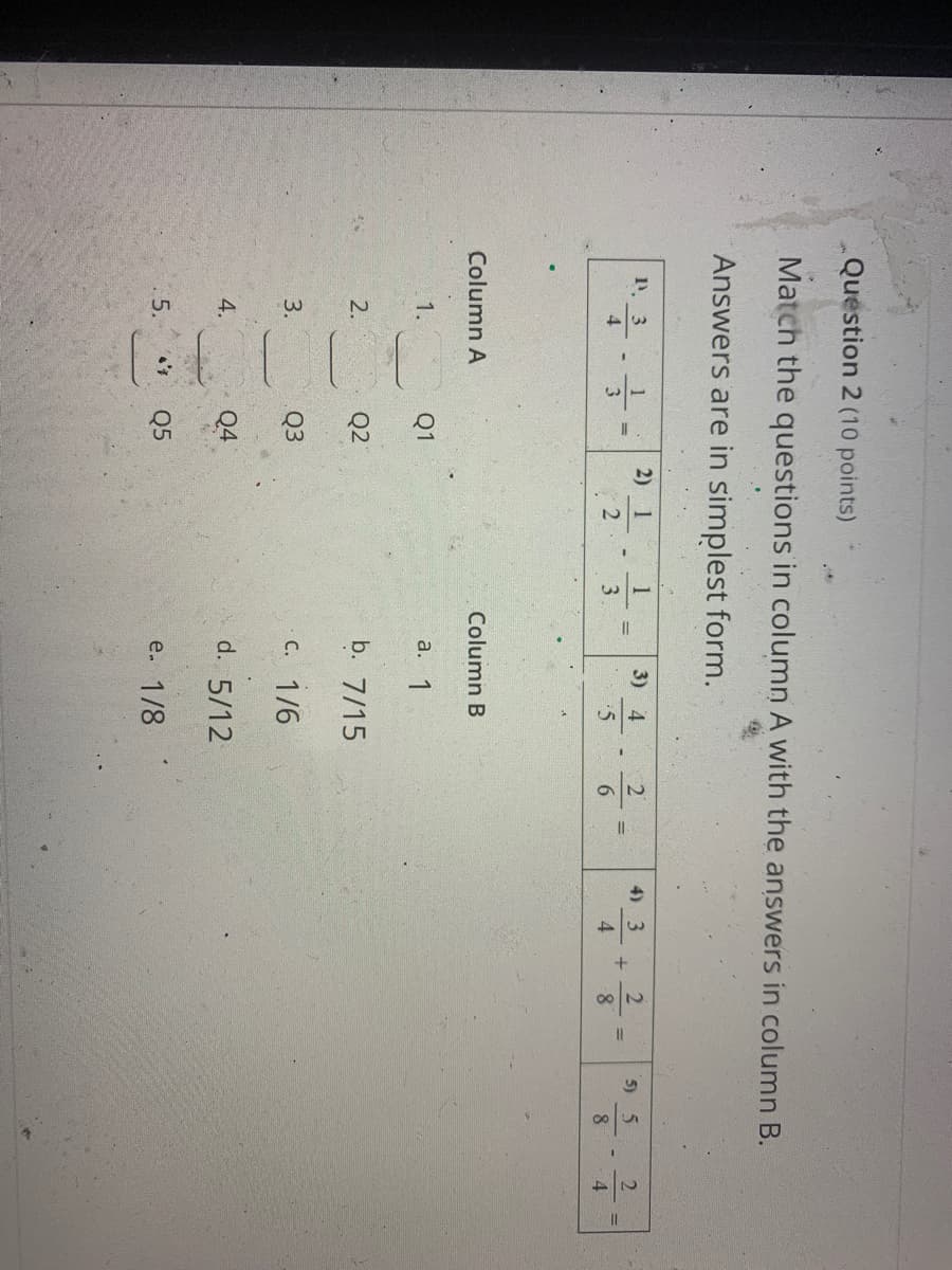 24
Question 2 (10 points)
Match the questions in column A with the answers in column B.
Answers are in simplest form.
1. 3
2) 1
1
3) 4
4) 3
2
5) 5
4
3.
6
4
8
Column A
Column B
1.
Q1
а. 1
Q2
b. 7/15
2.
3.
Q3
c. 1/6
Q4
d. 5/12
4.
5.
Q5
e. 1/8
