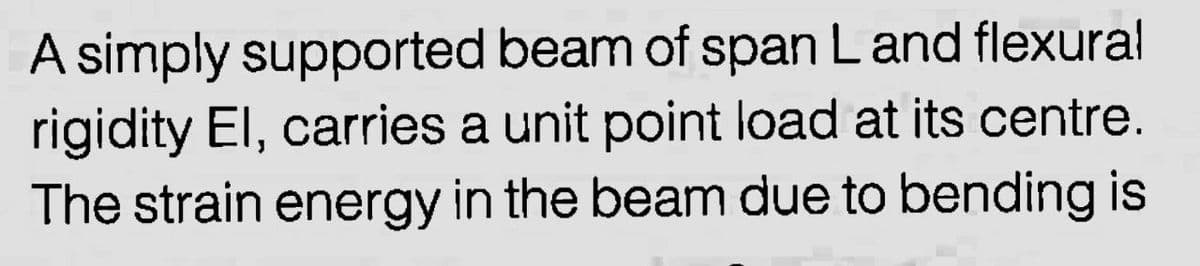 A simply supported beam of span Land flexural
rigidity El, carries a unit point load at its centre.
The strain energy in the beam due to bending is
