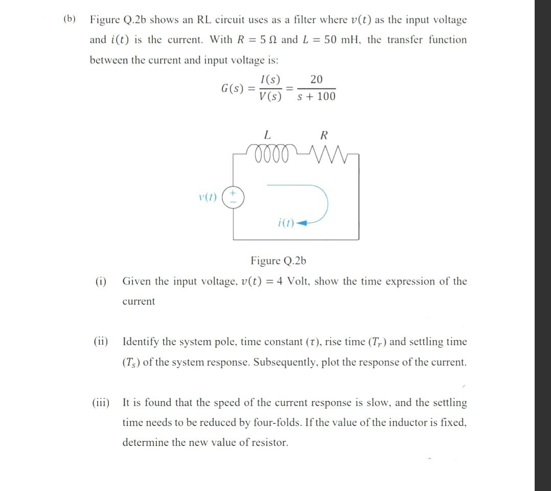 (b)
Figure Q.2b shows an RL circuit uses as a filter where v(t) as the input voltage
and i(t) is the current. With R = 5 N and L = 50 mH, the transfer function
between the current and input voltage is:
I(s)
G(s) =
V (s)
20
s + 100
R
v(t)
i(t)-
Figure Q.2b
(i)
Given the input voltage, v(t) = 4 Volt, show the time expression of the
current
(ii) Identify the system pole, time constant (7), rise time (T,) and settling time
(T3) of the system response. Subsequently, plot the response of the current.
(iii)
It is found that the speed of the current response is slow, and the settling
time needs to be reduced by four-folds. If the value of the inductor is fixed,
determine the new value of resistor.
