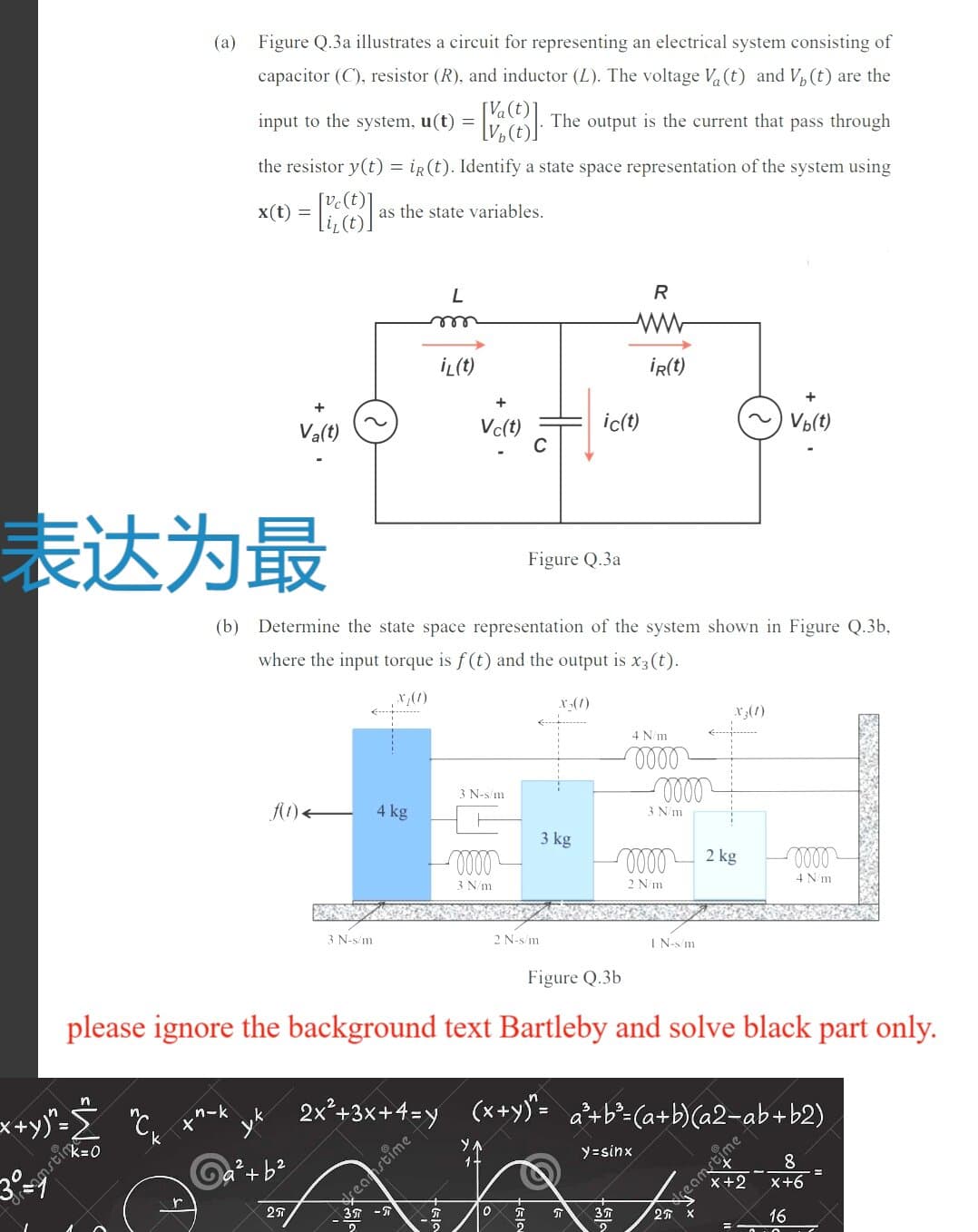 (a) Figure Q.3a illustrates a circuit for representing an electrical system consisting of
capacitor (C), resistor (R), and inductor (L). The voltage V (t) and V, (t) are the
input to the system, u(t) =
The output is the current that pass through
V½(t)]
the resistor y(t) = iR (t). Identify a state space representation of the system using
x(1) = [81
as the state variables.
R
İL(t)
İR(t)
Va(t)
Vc(t)
ic(t)
~) Vo(t)
表达为最
Figure Q.3a
(b) Determine the state space representation of the system shown in Figure Q.3b,
where the input torque is f(t) and the output is x3(t).
r(1)
X3(1)
4 N/m
N-s/m
A1).
4 kg
3 N/m
3 kg
2 kg
3 N/m
2 N'm
4 Nm
3 N-s/m
2 N-s/m
I N-s m
Figure Q.3b
please ignore the background text Bartleby and solve black part only.
x+y"- °c, x^-k yt 2x°+3x+4=y (x+y). a*+b²-(a+b)(a2=ab+b2)
reametime-
8
x+6
y=sinx
Ga+b?
X+2
reamstime
2
16
