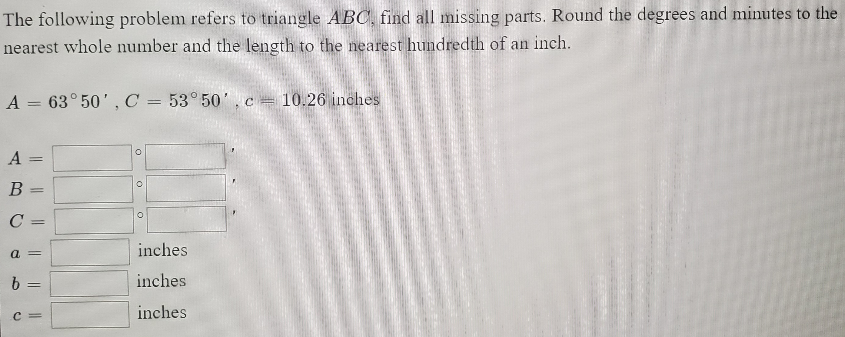 The following problem refers to triangle ABC, find all missing parts. Round the degrees and minutes to the
nearest whole number and the length to the nearest hundredth of an inch.
A = 63° 50',C = 53° 50 ',c= 10.26 inches
%3D
A =
B =
C =
inches
a =
b =
inches
C =
inches
