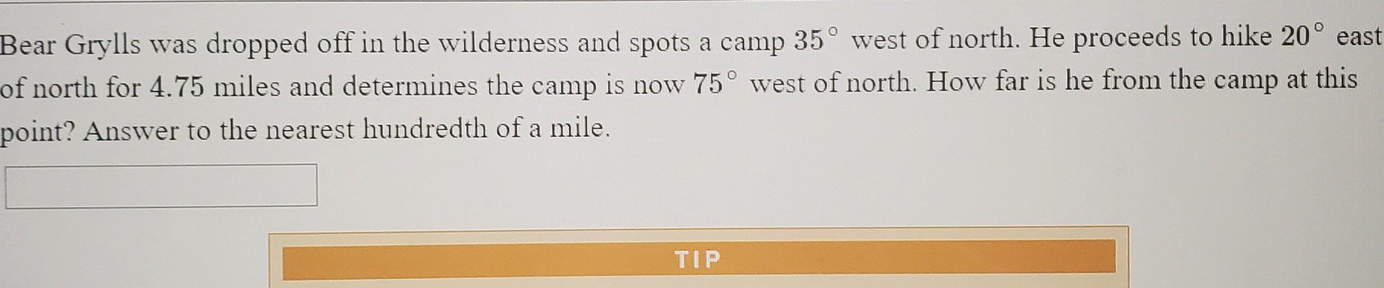 Bear Grylls was dropped off in the wilderness and spots a camp 35° west of north. He proceeds to hike 20° eas:
of north for 4.75 miles and determines the camp is now 75° west of north. How far is he from the camp at this
point? Answer to the nearest hundredth of a mile.
